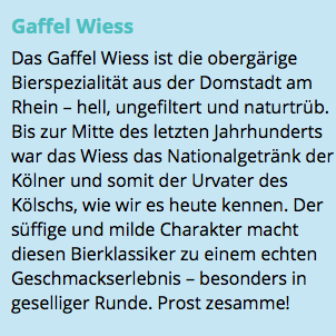 Gaffel Wiess Das Gaffel Wiess ist die obergärige Bierspezialität aus der Domstadt am Rhein – hell, ungefiltert und naturtrüb. Bis zur Mitte des letzten Jahrhunderts war das Wiess das Nationalgetränk der Kölner und somit der Urvater des Kölschs, wie wir es heute kennen. Der süffige und milde Charakter macht diesen Bierklassiker zu einem echten Geschmackserlebnis – besonders in geselliger Runde. Prost zesamme!
