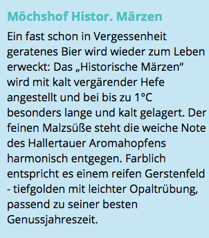 Möchshof Histor. Märzen Ein fast schon in Vergessenheit geratenes Bier wird wieder zum Leben erweckt: Das „Historische Märzen“ wird mit kalt vergärender Hefe angestellt und bei bis zu 1°C besonders lange und kalt gelagert. Der feinen Malzsüße steht die weiche Note des Hallertauer Aromahopfens harmonisch entgegen. Farblich entspricht es einem reifen Gerstenfeld - tiefgolden mit leichter Opaltrübung, passend zu seiner besten Genussjahreszeit.